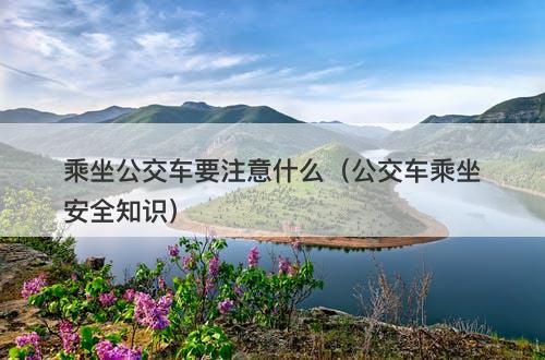 乘坐公交车要注意什么（公交车乘坐安全知识）