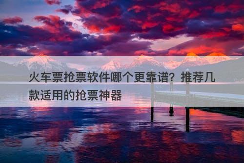 火车票抢票软件哪个更靠谱？推荐几款适用的抢票神器