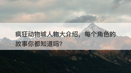 疯狂动物城人物大介绍，每个角色的故事你都知道吗？