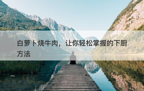 白萝卜烧牛肉，让你轻松掌握的下厨方法