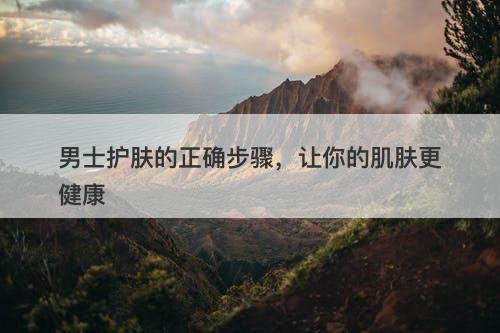 男士护肤的正确步骤，让你的肌肤更健康