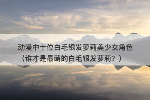 动漫中十位白毛银发萝莉美少女角色（谁才是最萌的白毛银发萝莉？）
