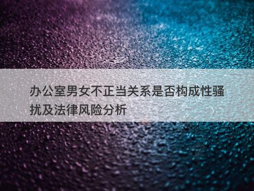 办公室男女不正当关系是否构成性骚扰及法律风险分析