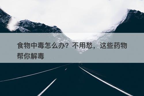 食物中毒怎么办？不用愁，这些药物帮你解毒