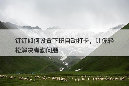 钉钉如何设置下班自动打卡，让你轻松解决考勤问题