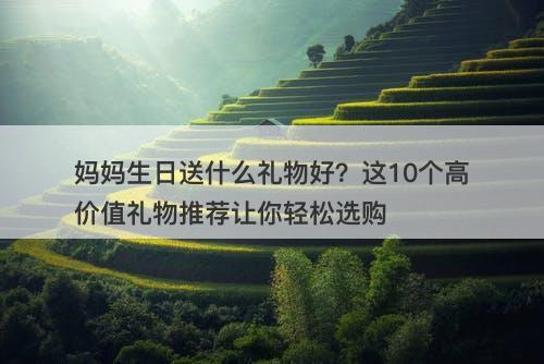 妈妈生日送什么礼物好？这10个高价值礼物推荐让你轻松选购