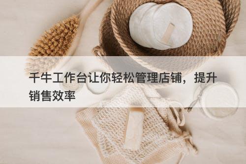 千牛工作台让你轻松管理店铺，提升销售效率