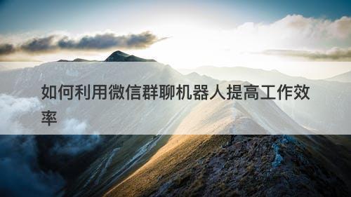 如何利用微信群聊机器人提高工作效率