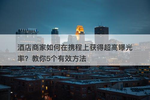 酒店商家如何在携程上获得超高曝光率？教你5个有效方法