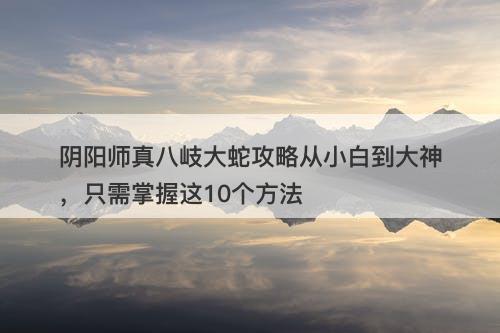 阴阳师真八岐大蛇攻略从小白到大神，只需掌握这10个方法