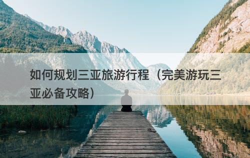 如何规划三亚旅游行程（完美游玩三亚必备攻略）