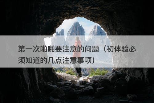 第一次啪啪要注意的问题（初体验必须知道的几点注意事项）-图1