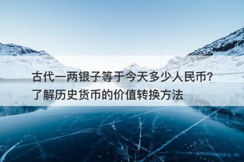 古代一两银子等于今天多少人民币？了解历史货币的价值转换方法-图1