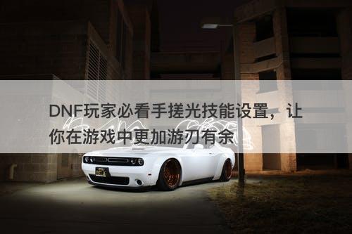 DNF玩家必看手搓光技能设置，让你在游戏中更加游刃有余