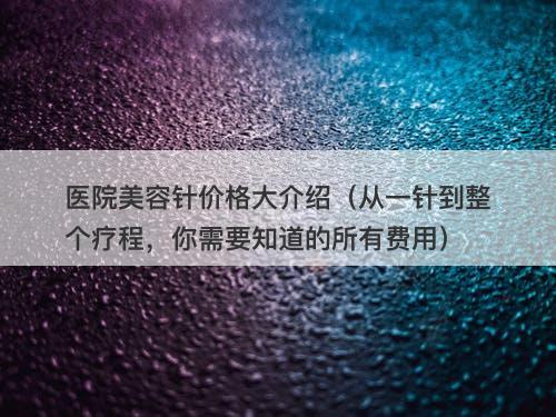 医院美容针价格大介绍（从一针到整个疗程，你需要知道的所有费用）-图1