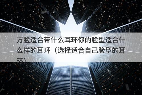方脸适合带什么耳环你的脸型适合什么样的耳环（选择适合自己脸型的耳环）
