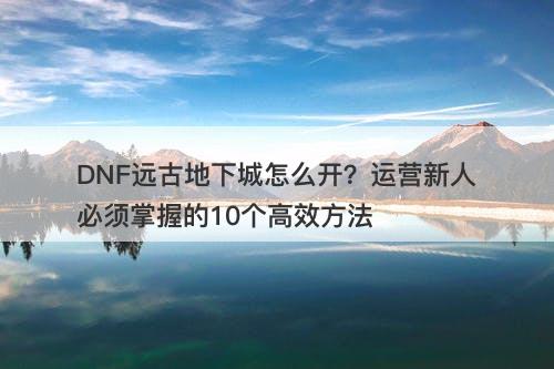 DNF远古地下城怎么开？运营新人必须掌握的10个高效方法