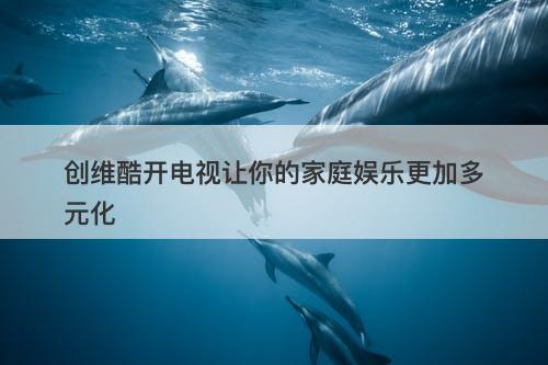 创维酷开电视让你的家庭娱乐更加多元化