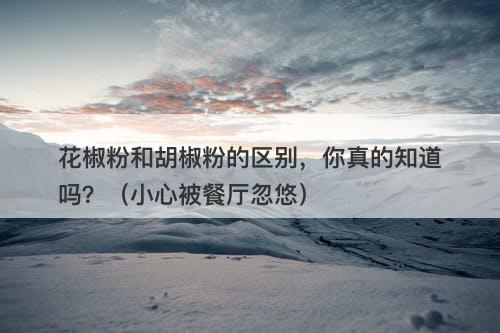 花椒粉和胡椒粉的区别，你真的知道吗？（小心被餐厅忽悠）-图1