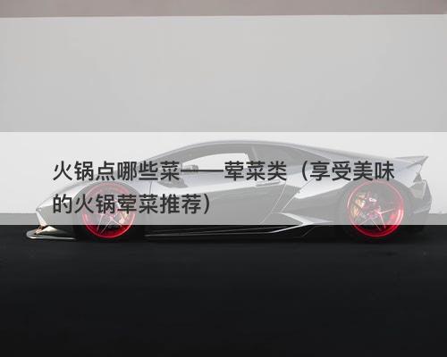 火锅点哪些菜——荤菜类(享受美味的火锅荤菜推荐)-图1 火锅点哪些菜——荤菜类(享受美味的火锅荤菜推荐)-图1