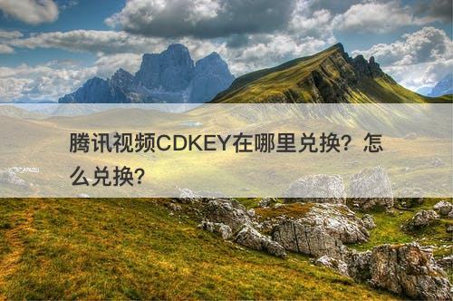 腾讯视频CDKEY在哪里兑换？怎么兑换？-图1