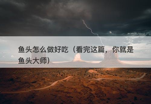 鱼头怎么做好吃（看完这篇，你就是鱼头大师）