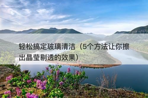 轻松搞定玻璃清洁（5个方法让你擦出晶莹剔透的效果）-图1