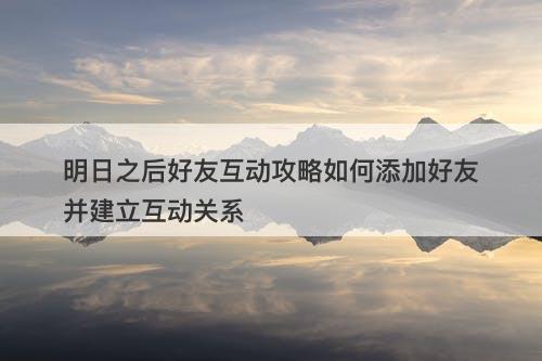 明日之后好友互动攻略如何添加好友并建立互动关系
