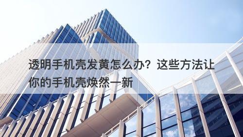 透明手机壳发黄怎么办？这些方法让你的手机壳焕然一新