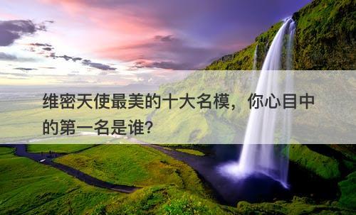 维密天使最美的十大名模，你心目中的第一名是谁？