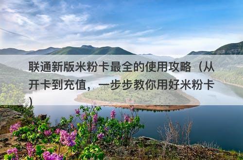 联通新版米粉卡最全的使用攻略（从开卡到充值，一步步教你用好米粉卡）-图1