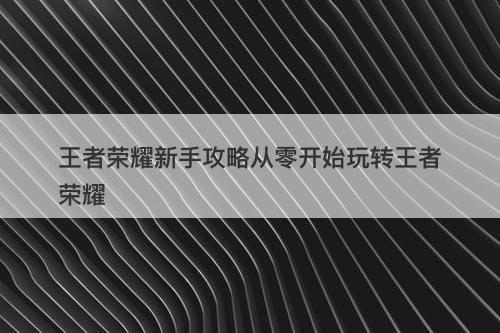 王者荣耀新手攻略从零开始玩转王者荣耀
