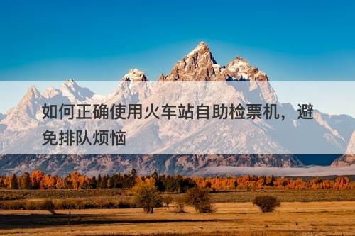 如何正确使用火车站自助检票机，避免排队烦恼