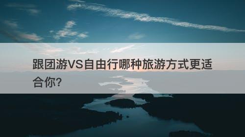 跟团游VS自由行哪种旅游方式更适合你？