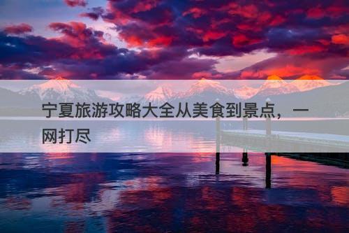 宁夏旅游攻略大全从美食到景点，一网打尽