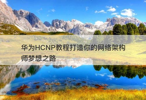 华为HCNP教程打造你的网络架构师梦想之路