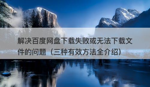 解决百度网盘下载失败或无法下载文件的问题（三种有效方法全介绍）
