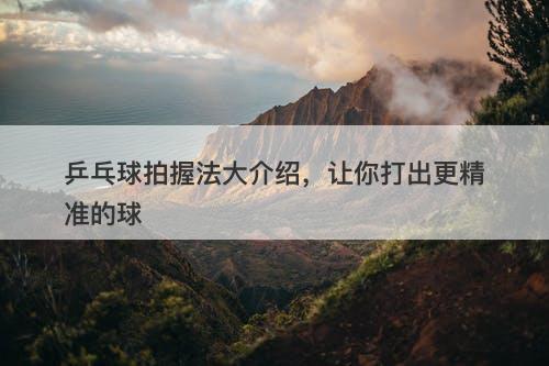 乒乓球拍握法大介绍，让你打出更精准的球