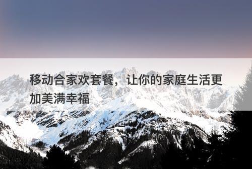 移动合家欢套餐，让你的家庭生活更加美满幸福