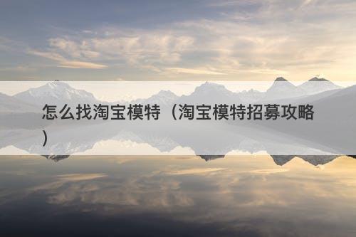 怎么找淘宝模特（淘宝模特招募攻略）