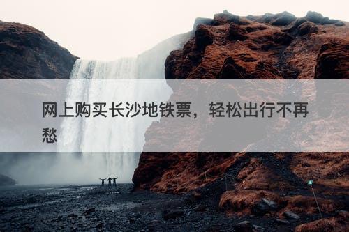 网上购买长沙地铁票，轻松出行不再愁