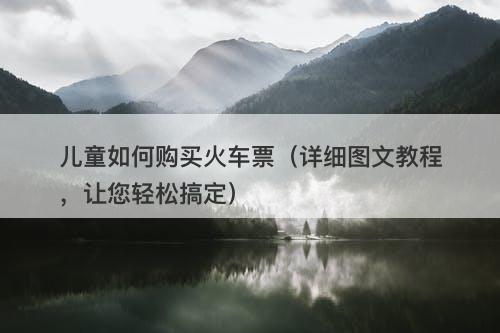 儿童如何购买火车票（详细图文教程，让您轻松搞定）