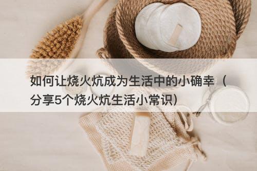 如何让烧火炕成为生活中的小确幸（分享5个烧火炕生活小常识）