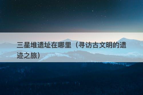 三星堆遗址在哪里（寻访古文明的遗迹之旅）