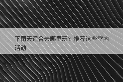 下雨天适合去哪里玩？推荐这些室内活动