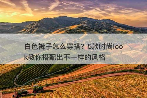 白色裤子怎么穿搭？5款时尚look教你搭配出不一样的风格