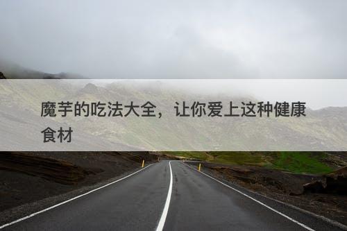 魔芋的吃法大全，让你爱上这种健康食材
