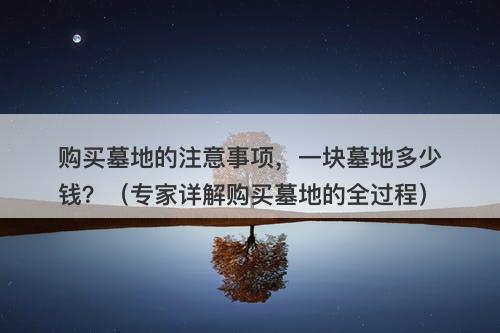 购买墓地的注意事项，一块墓地多少钱？（专家详解购买墓地的全过程）