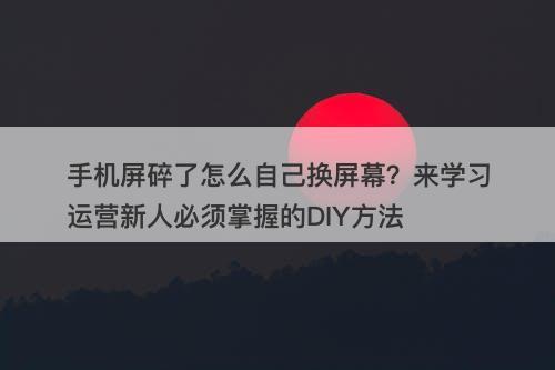 手机屏碎了怎么自己换屏幕？来学习运营新人必须掌握的DIY方法