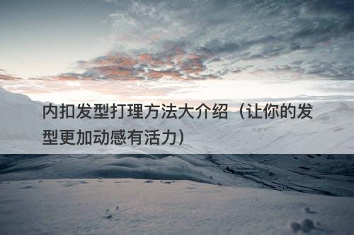 内扣发型打理方法大介绍（让你的发型更加动感有活力）